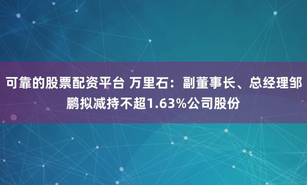 可靠的股票配资平台 万里石：副董事长、总经理邹鹏拟减持不超1.63%公司股份