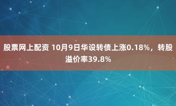 股票网上配资 10月9日华设转债上涨0.18%，转股溢价率39.8%