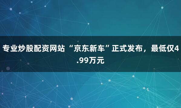 专业炒股配资网站 “京东新车”正式发布，最低仅4.99万元