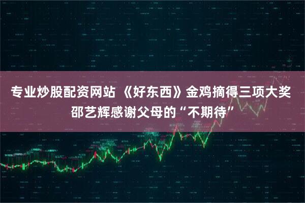 专业炒股配资网站 《好东西》金鸡摘得三项大奖 邵艺辉感谢父母的“不期待”