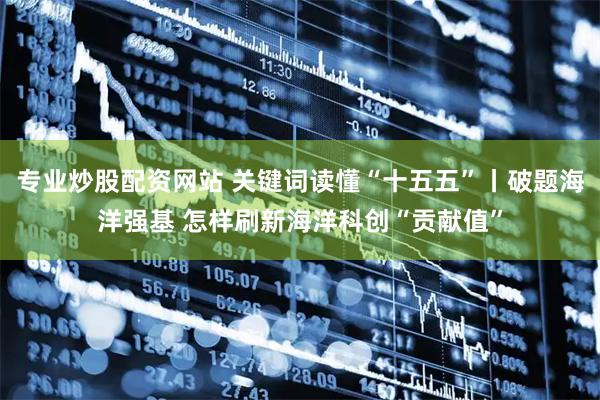 专业炒股配资网站 关键词读懂“十五五”丨破题海洋强基 怎样刷新海洋科创“贡献值”