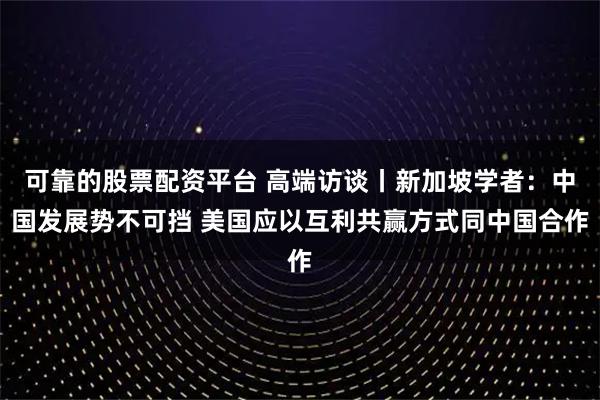 可靠的股票配资平台 高端访谈丨新加坡学者：中国发展势不可挡 美国应以互利共赢方式同中国合作