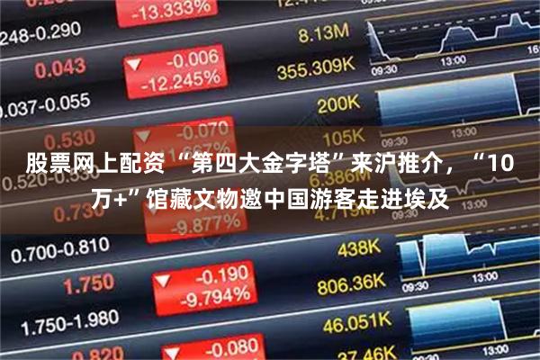 股票网上配资 “第四大金字塔”来沪推介，“10万+”馆藏文物邀中国游客走进埃及