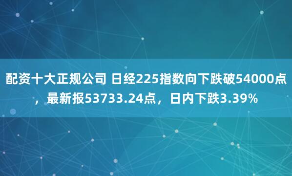 配资十大正规公司 日经225指数向下跌破54000点，最新报53733.24点，日内下跌3.39%