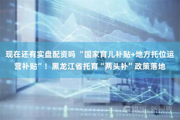 现在还有实盘配资吗 “国家育儿补贴+地方托位运营补贴”！黑龙江省托育“两头补”政策落地
