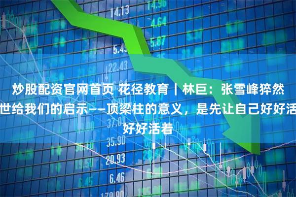 炒股配资官网首页 花径教育｜林巨：张雪峰猝然离世给我们的启示——顶梁柱的意义，是先让自己好好活着
