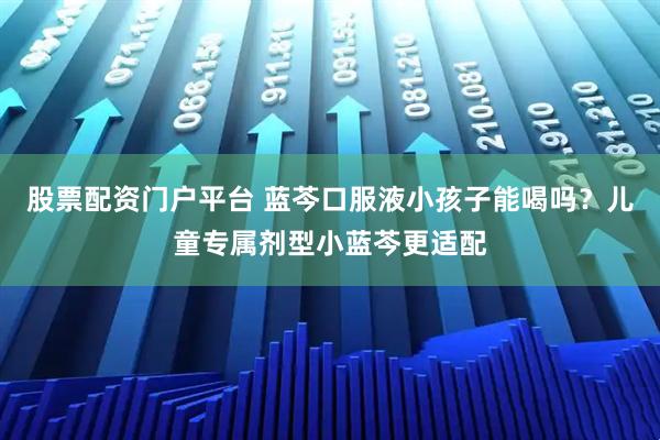 股票配资门户平台 蓝芩口服液小孩子能喝吗？儿童专属剂型小蓝芩更适配