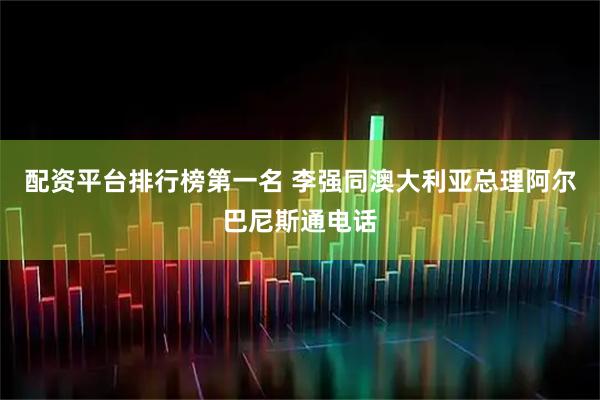 配资平台排行榜第一名 李强同澳大利亚总理阿尔巴尼斯通电话
