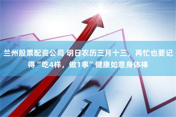 兰州股票配资公司 明日农历三月十三，再忙也要记得“吃4样，做1事”健康如意身体棒