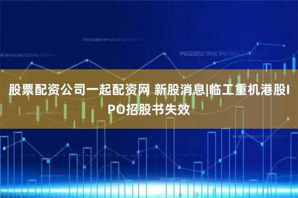 股票配资公司一起配资网 新股消息|临工重机港股IPO招股书失效