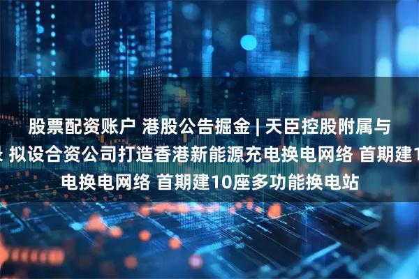 股票配资账户 港股公告掘金 | 天臣控股附属与地上铁签订备忘录 拟设合资公司打造香港新能源充电换电网络 首期建10座多功能换电站