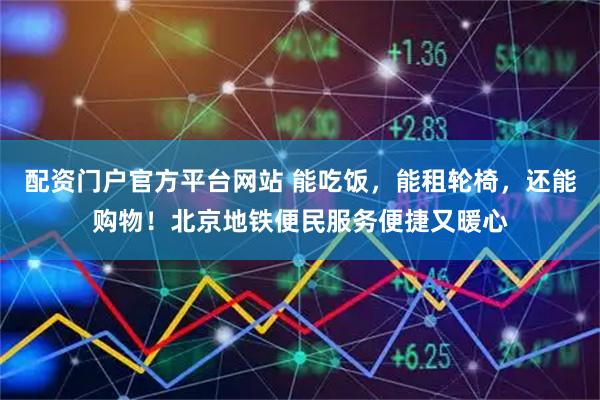 配资门户官方平台网站 能吃饭，能租轮椅，还能购物！北京地铁便民服务便捷又暖心