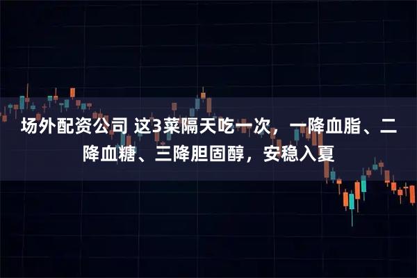 场外配资公司 这3菜隔天吃一次，一降血脂、二降血糖、三降胆固醇，安稳入夏