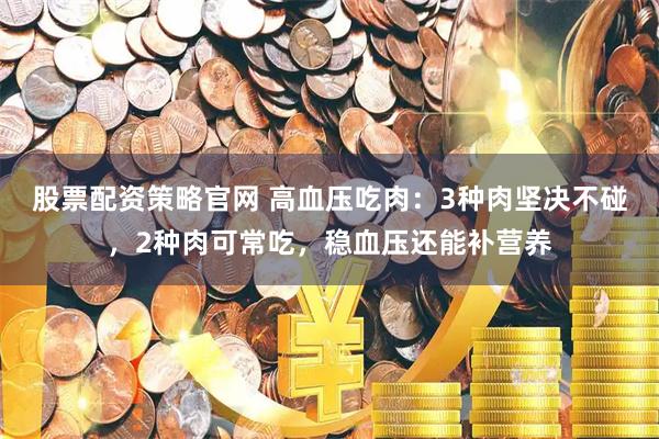 股票配资策略官网 高血压吃肉：3种肉坚决不碰，2种肉可常吃，稳血压还能补营养