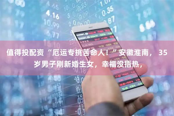 值得投配资 “厄运专挑苦命人！”安徽淮南， 35 岁男子刚新婚生女，幸福没捂热，