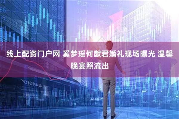 线上配资门户网 奚梦瑶何猷君婚礼现场曝光 温馨晚宴照流出