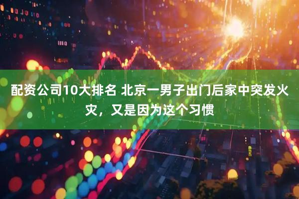 配资公司10大排名 北京一男子出门后家中突发火灾,又是因为这个习惯