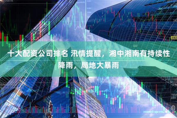 十大配资公司排名 汛情提醒，湘中湘南有持续性降雨，局地大暴雨