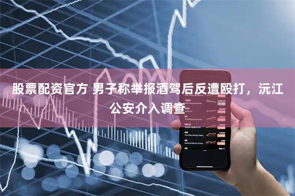 股票配资官方 男子称举报酒驾后反遭殴打，沅江公安介入调查